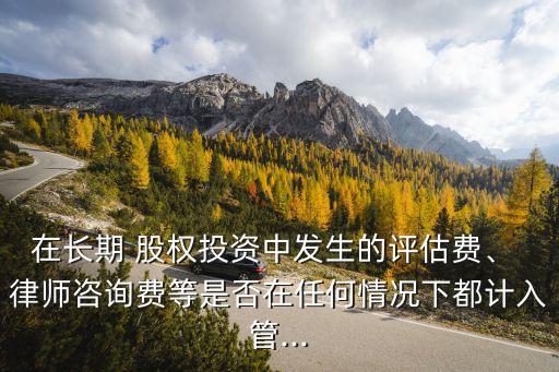 在長期 股權(quán)投資中發(fā)生的評(píng)估費(fèi)、 律師咨詢費(fèi)等是否在任何情況下都計(jì)入管...