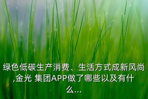 綠色低碳生產(chǎn)消費、生活方式成新風(fēng)尚,金光 集團APP做了哪些以及有什么...
