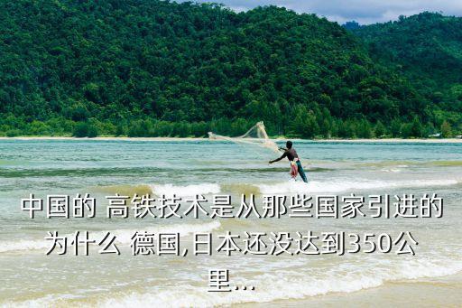 中國的 高鐵技術(shù)是從那些國家引進(jìn)的為什么 德國,日本還沒達(dá)到350公里...