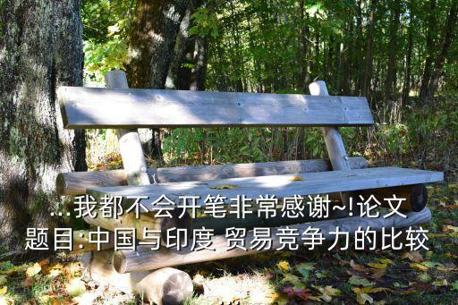 ...我都不會(huì)開筆非常感謝~!論文題目:中國與印度 貿(mào)易競爭力的比較...