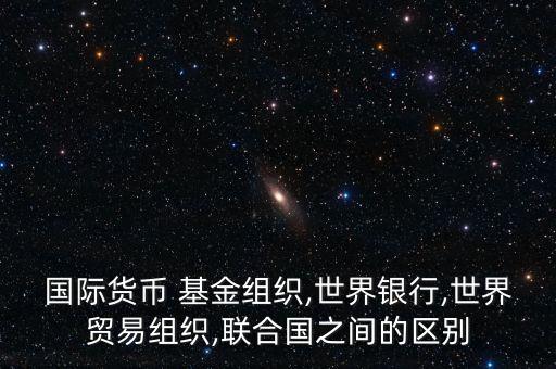國際貨幣 基金組織,世界銀行,世界貿易組織,聯(lián)合國之間的區(qū)別