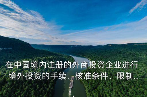在中國境內(nèi)注冊的外商投資企業(yè)進(jìn)行 境外投資的手續(xù)、核準(zhǔn)條件、限制...