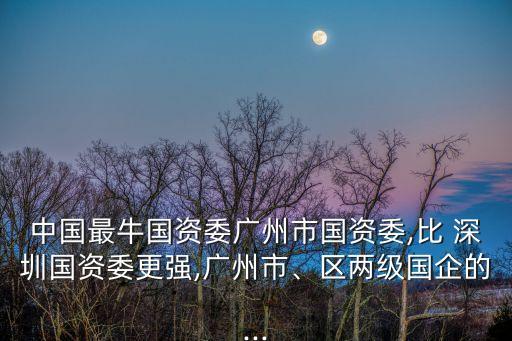 中國最牛國資委廣州市國資委,比 深圳國資委更強(qiáng),廣州市、區(qū)兩級國企的...
