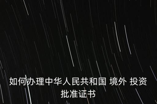 如何辦理中華人民共和國(guó) 境外 投資批準(zhǔn)證書