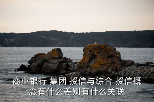 商業(yè)銀行 集團 授信與綜合 授信概念有什么差別有什么關聯(lián)
