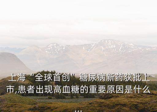  上?！叭蚴讋?chuàng)”糖尿病新藥獲批上市,患者出現高血糖的重要原因是什么...