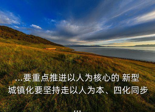 ...要重點(diǎn)推進(jìn)以人為核心的 新型 城鎮(zhèn)化要堅(jiān)持走以人為本、四化同步...