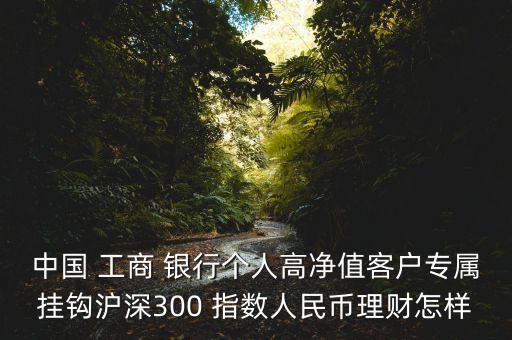 中國 工商 銀行個人高凈值客戶專屬掛鉤滬深300 指數人民幣理財怎樣