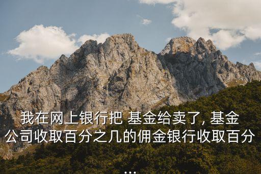 我在網上銀行把 基金給賣了, 基金公司收取百分之幾的傭金銀行收取百分...