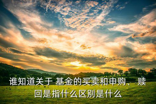 誰知道關(guān)于 基金的買賣和申購、 贖回是指什么區(qū)別是什么