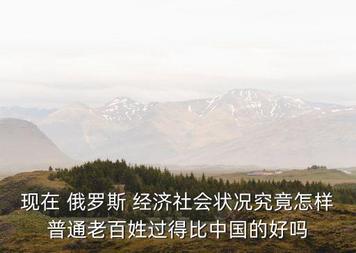 現(xiàn)在 俄羅斯 經濟社會狀況究竟怎樣普通老百姓過得比中國的好嗎
