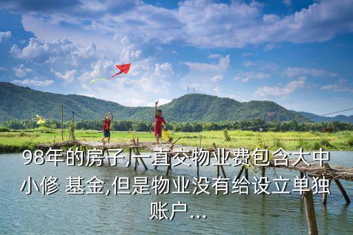 98年的房子,一直交物業(yè)費包含大中小修 基金,但是物業(yè)沒有給設(shè)立單獨 賬戶...