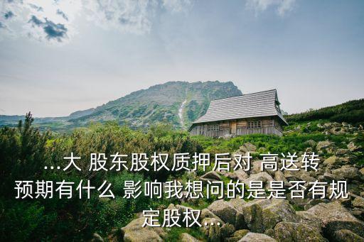 ...大 股東股權質押后對 高送轉預期有什么 影響我想問的是是否有規(guī)定股權...