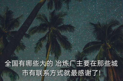 全國(guó)有哪些大的 冶煉廠(chǎng)主要在那些城市有聯(lián)系方式就最感謝了!