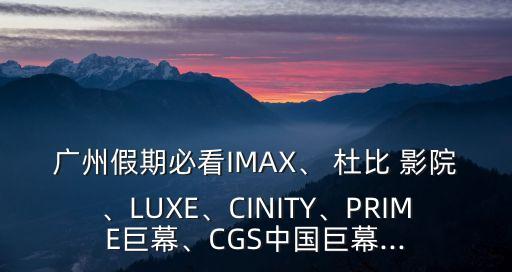 廣州假期必看IMAX、 杜比 影院、LUXE、CINITY、PRIME巨幕、CGS中國(guó)巨幕...