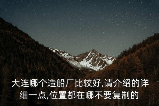  大連哪個造船廠比較好,請介紹的詳細(xì)一點(diǎn),位置都在哪不要復(fù)制的